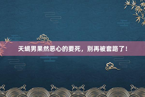 天蝎男果然恶心的要死，别再被套路了！