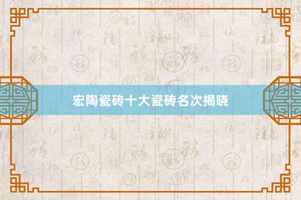 宏陶瓷砖十大瓷砖名次揭晓