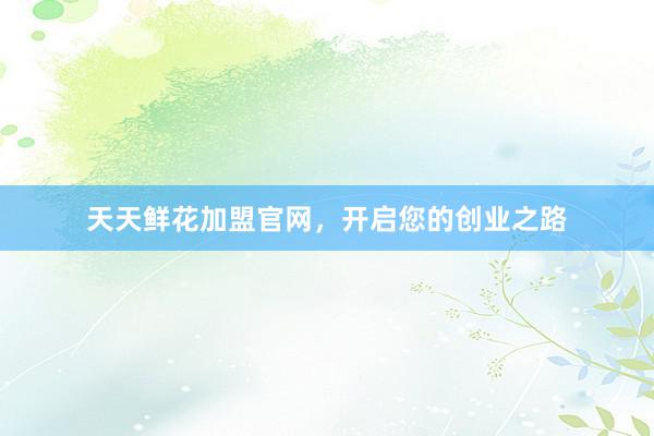 天天鲜花加盟官网，开启您的创业之路