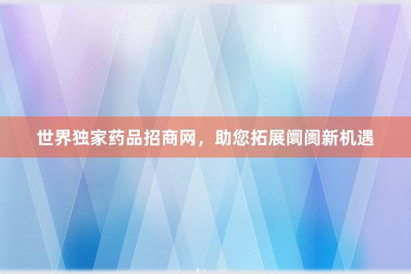 世界独家药品招商网，助您拓展阛阓新机遇